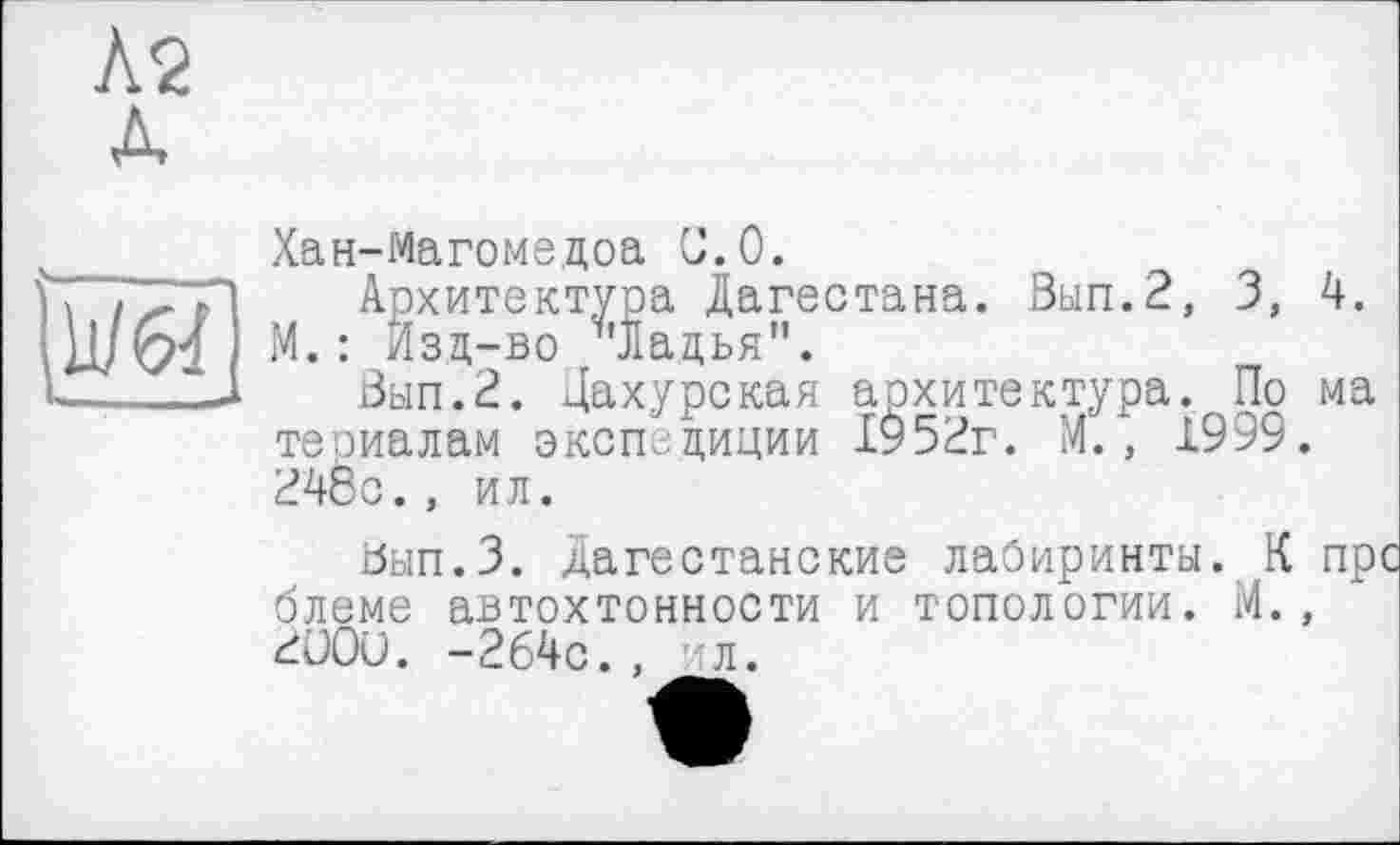 ﻿Л2 Л
ш
Хан-Магоме.доа С.0.
Архитектура Дагестана. Вып.2, 3, 4. М. : Изд-во '"Ладья".
Вып.2. Дахурская архитектура. По ма теоиалам экспедиции 1952г. М., 1999. 24бс., ил.
йып.З. Дагестанские лабиринты. К пре блеме автохтонности и топологии. М., ЦООи. -264с.. ил.